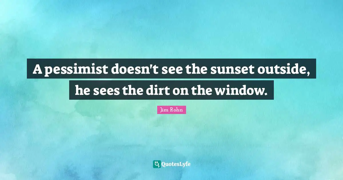 A pessimist doesn't see the sunset outside, he sees the dirt on the window.