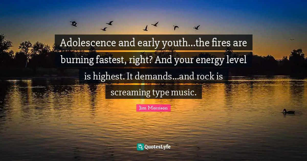 Adolescence and early youth...the fires are burning fastest, right? And your energy level is highest. It demands...and rock is screaming type music.