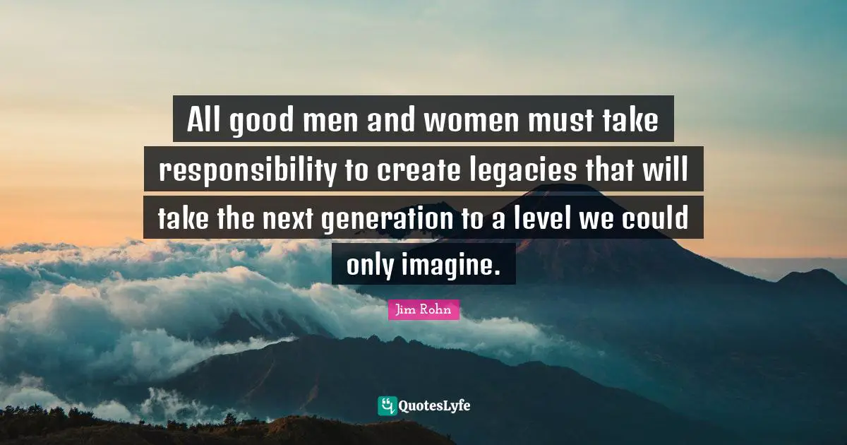 All good men and women must take responsibility to create legacies that will take the next generation to a level we could only imagine.