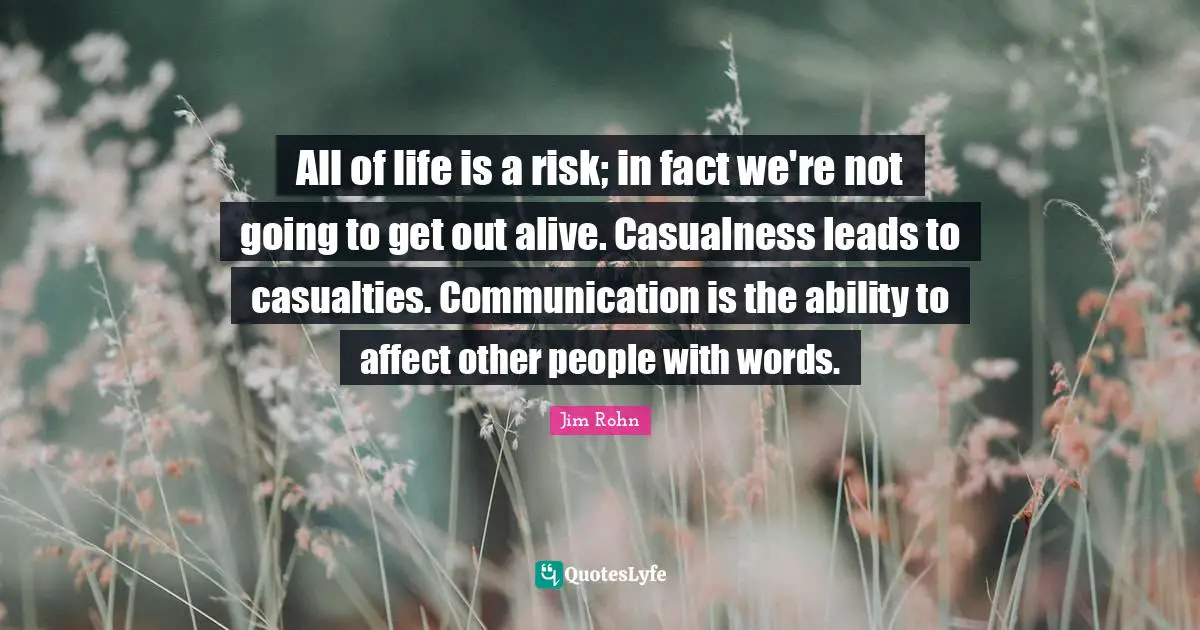 All of life is a risk; in fact we're not going to get out alive. Casualness leads to casualties. Communication is the ability to affect other people with words.