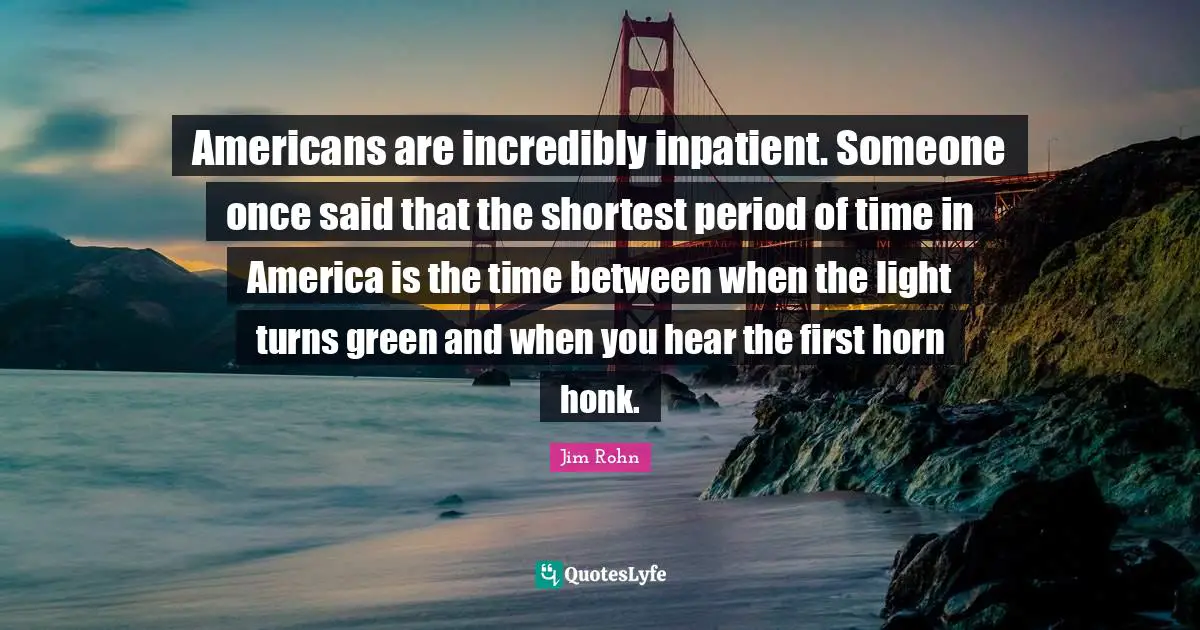 Americans are incredibly inpatient. Someone once said that the shortest period of time in America is the time between when the light turns green and when you hear the first horn honk.