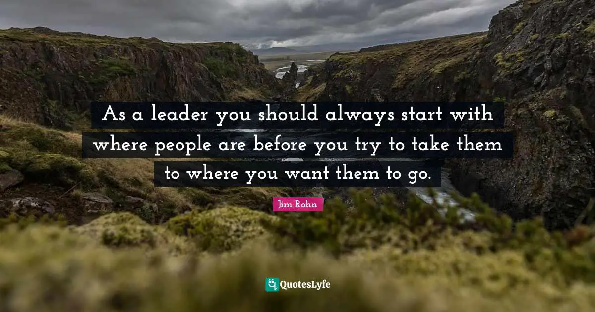 As a leader you should always start with where people are before you try to take them to where you want them to go.