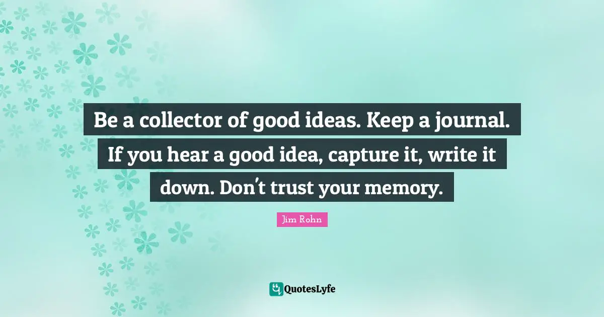 Be a collector of good ideas. Keep a journal. If you hear a good idea, capture it, write it down. Don't trust your memory.