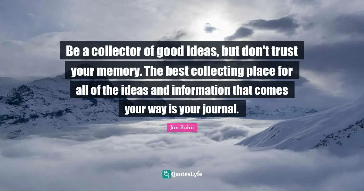Be a collector of good ideas, but don't trust your memory. The best collecting place for all of the ideas and information that comes your way is your journal.