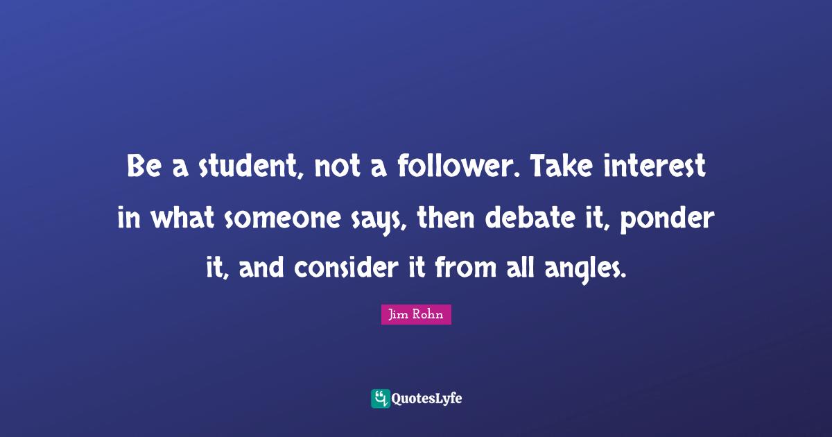 Followers Quotes: "Be a student, not a follower. Take interest in what someone says, then debate it, ponder it, and consider it from all angles."