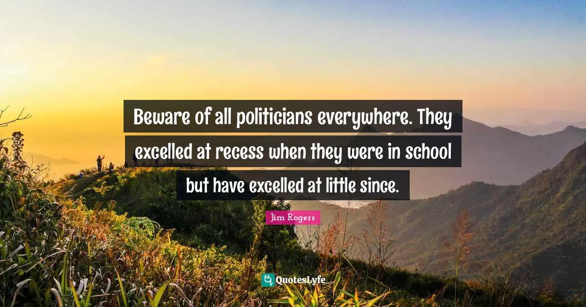 Jim Rogers Quotes: "Beware of all politicians everywhere. They excelled at recess when they were in school but have excelled at little since."