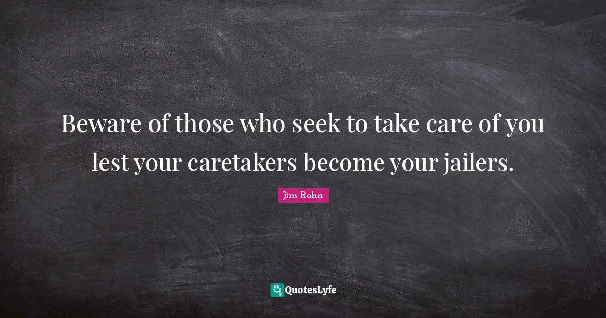 Beware of those who seek to take care of you lest your caretakers become your jailers.