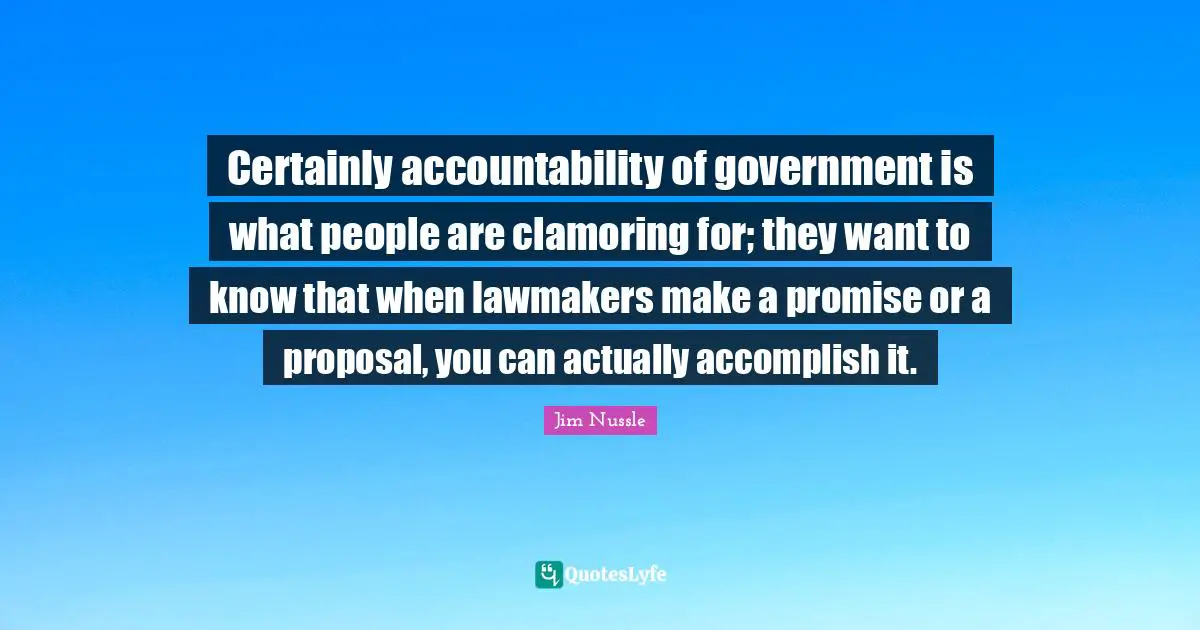 Certainly accountability of government is what people are clamoring for; they want to know that when lawmakers make a promise or a proposal, you can actually accomplish it.