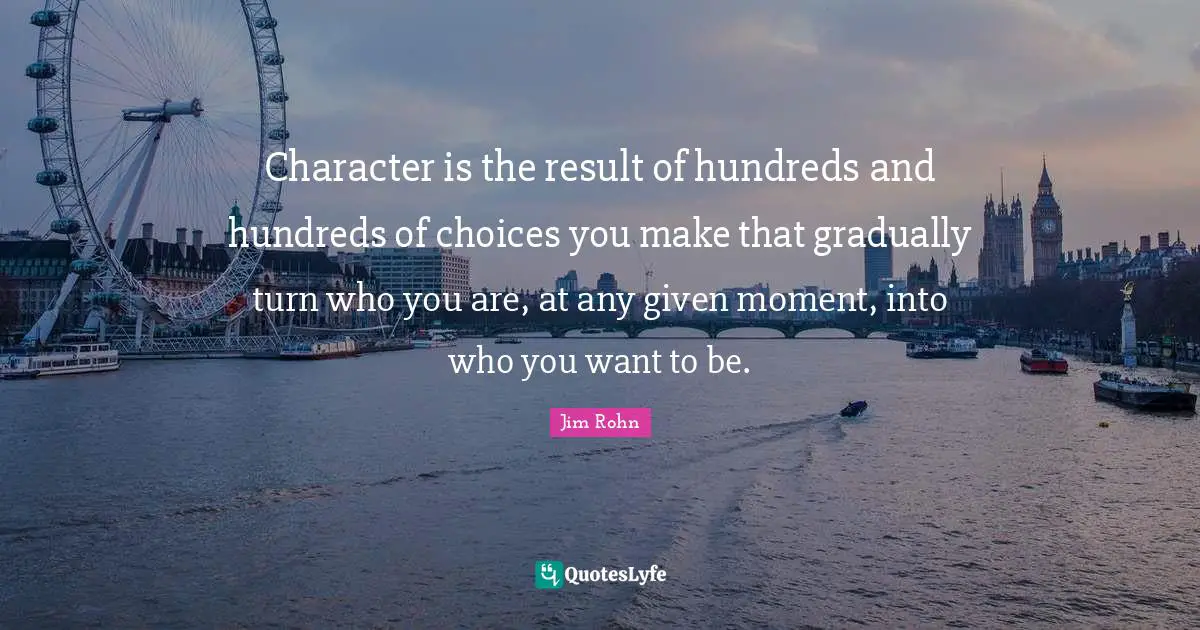 Character is the result of hundreds and hundreds of choices you make that gradually turn who you are, at any given moment, into who you want to be.