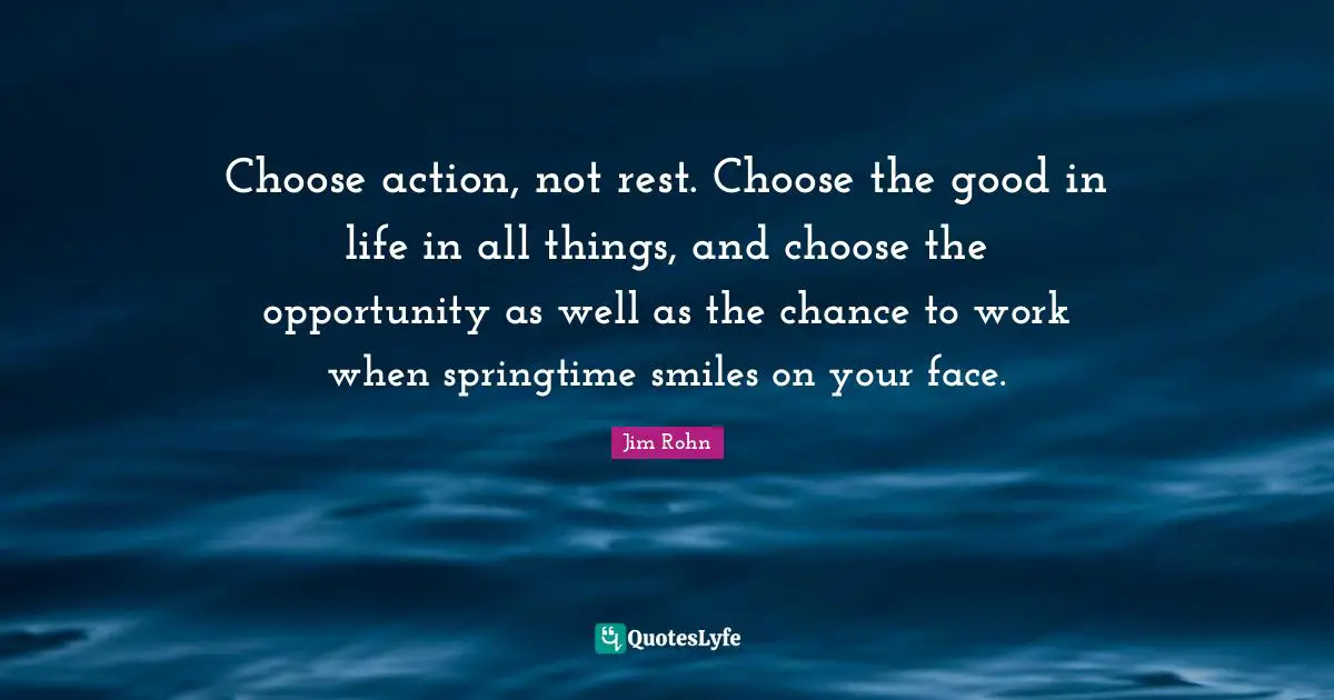 Choose action, not rest. Choose the good in life in all things, and choose the opportunity as well as the chance to work when springtime smiles on your face.