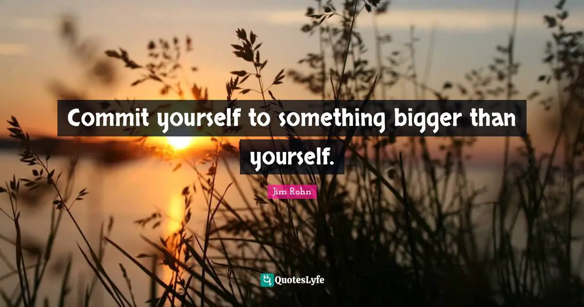 Commit yourself to something bigger than yourself.