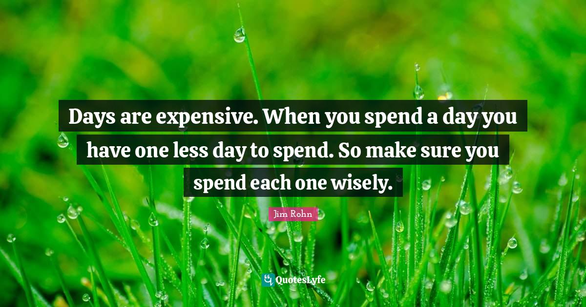 Days are expensive. When you spend a day you have one less day to spen