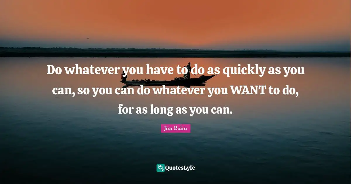 Do whatever you have to do as quickly as you can, so you can do whatever you WANT to do, for as long as you can.