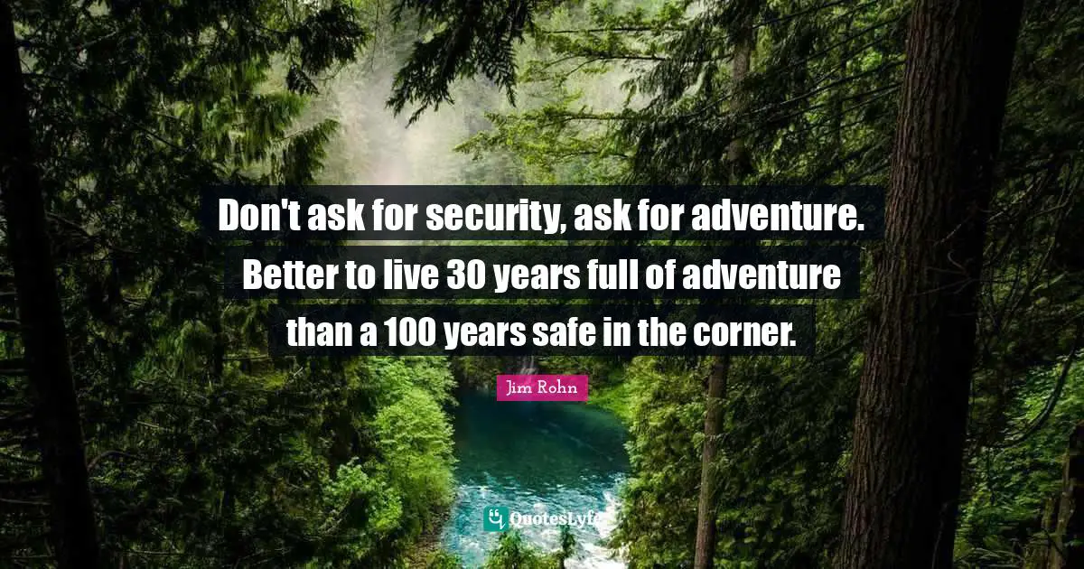 Don't ask for security, ask for adventure. Better to live 30 years full of adventure than a 100 years safe in the corner.