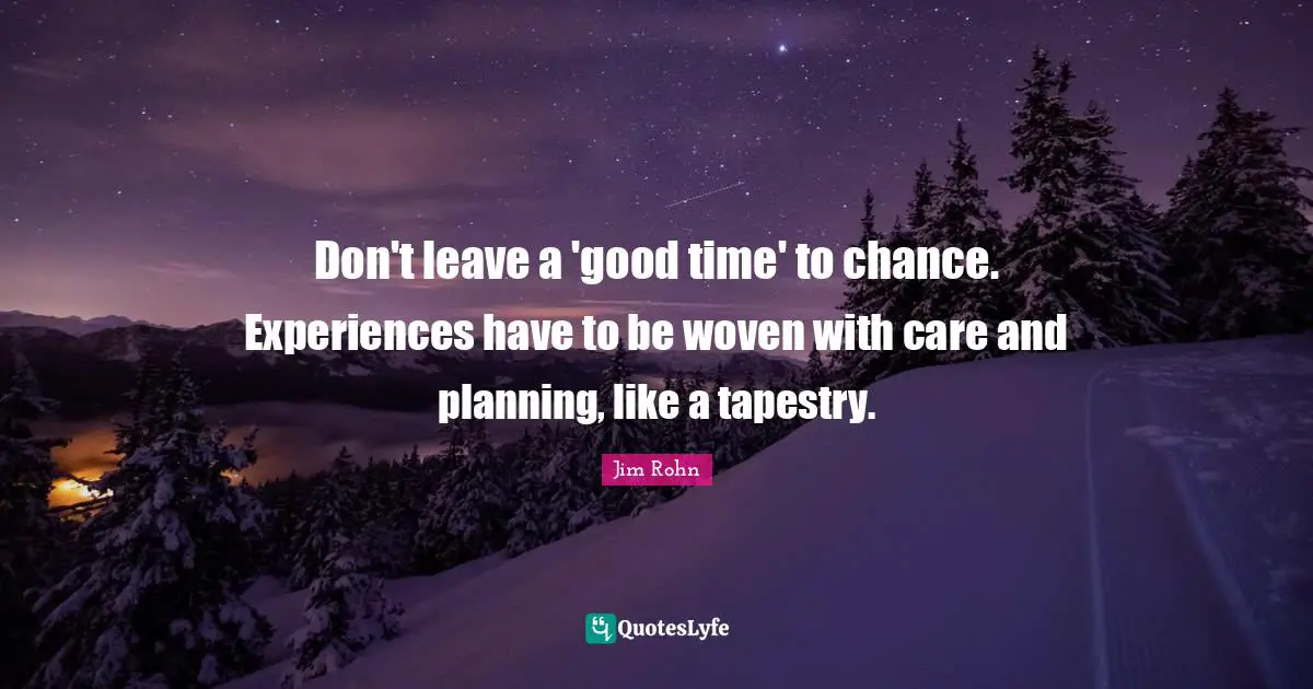 Don't leave a 'good time' to chance. Experiences have to be woven with care and planning, like a tapestry.