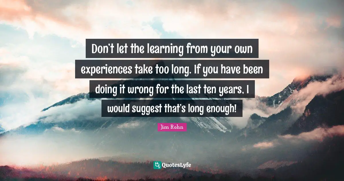 Don’t let the learning from your own experiences take too long. If you have been doing it wrong for the last ten years, I would suggest that’s long enough!