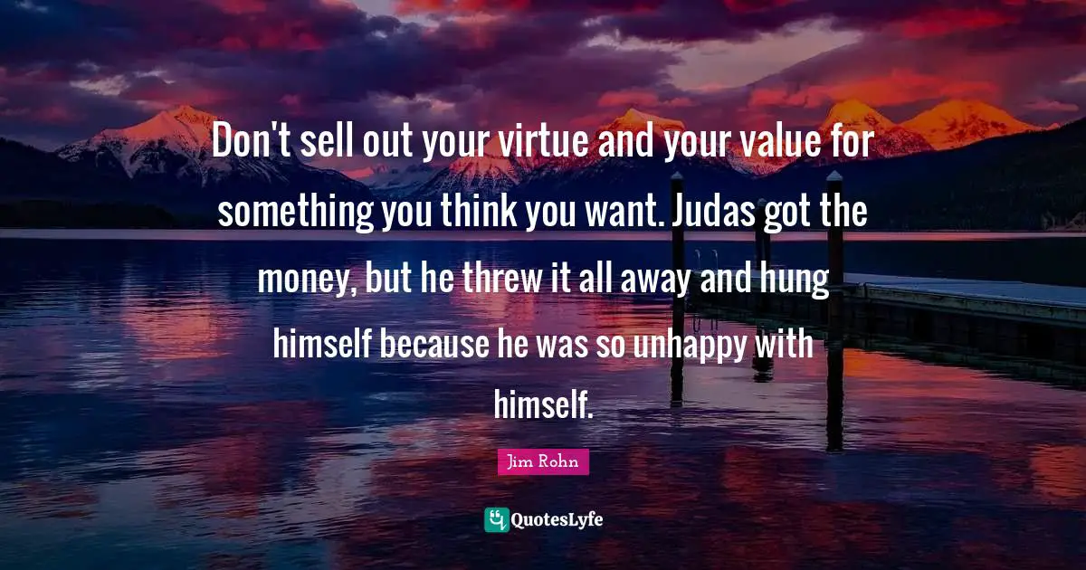 Don't sell out your virtue and your value for something you think you want. Judas got the money, but he threw it all away and hung himself because he was so unhappy with himself.