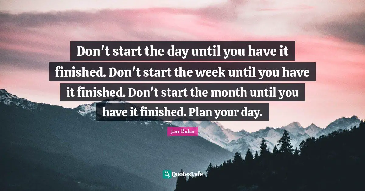 Don't start the day until you have it finished. Don't start the week until you have it finished. Don't start the month until you have it finished. Plan your day.