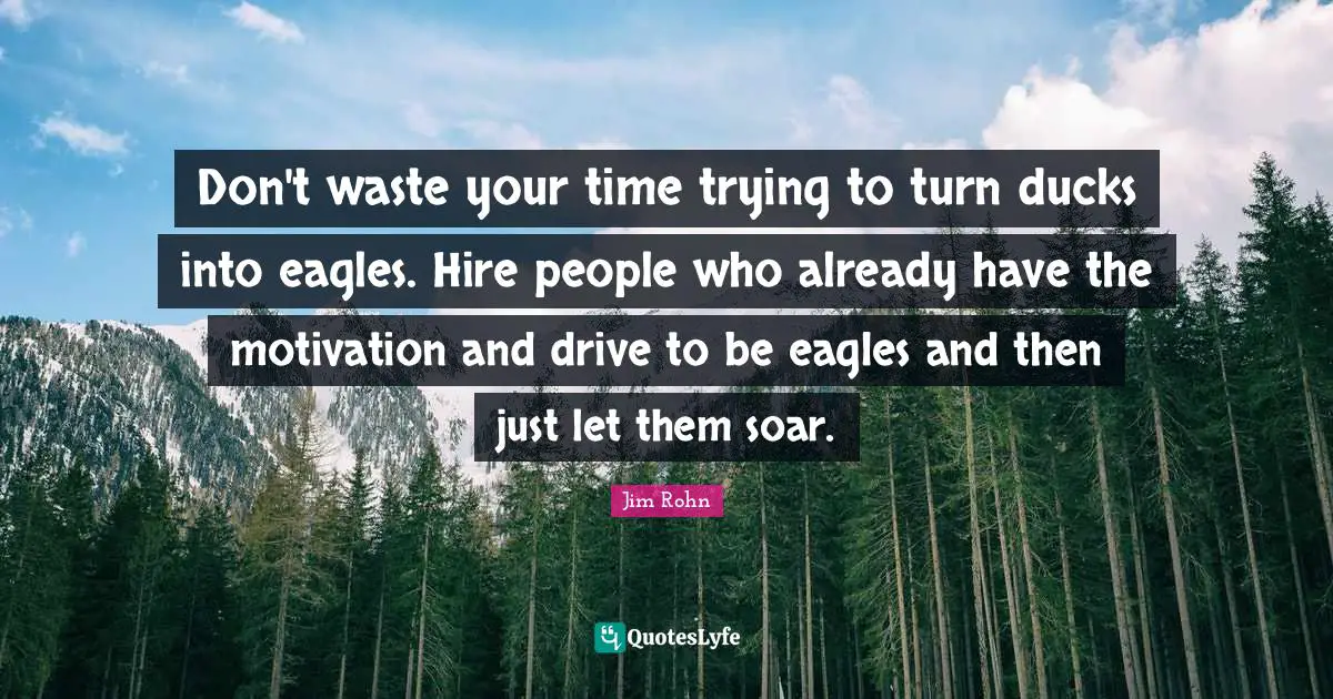 Don't waste your time trying to turn ducks into eagles. Hire people who already have the motivation and drive to be eagles and then just let them soar.