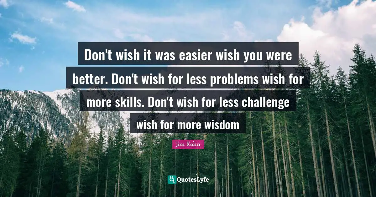Wish You Quotes: "Don't wish it was easier wish you were better. Don't wish for less problems wish for more skills. Don't wish for less challenge wish for more wisdom"