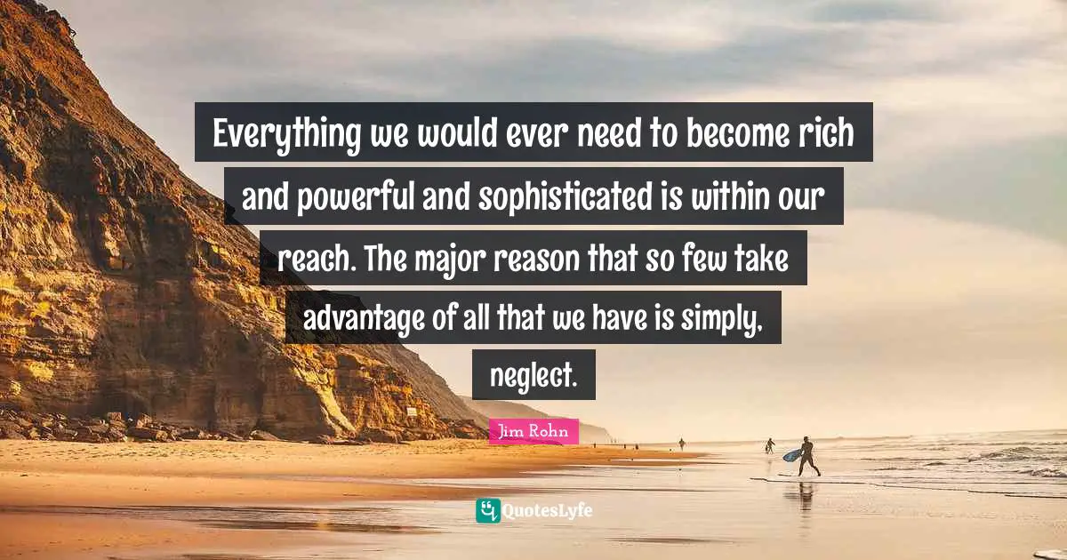 Everything we would ever need to become rich and powerful and sophisticated is within our reach. The major reason that so few take advantage of all that we have is simply, neglect.