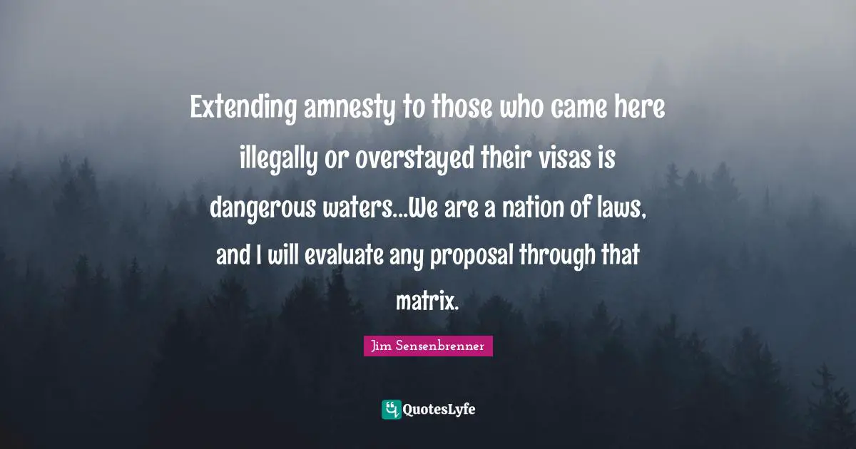 Extending amnesty to those who came here illegally or overstayed their visas is dangerous waters...We are a nation of laws, and I will evaluate any proposal through that matrix.