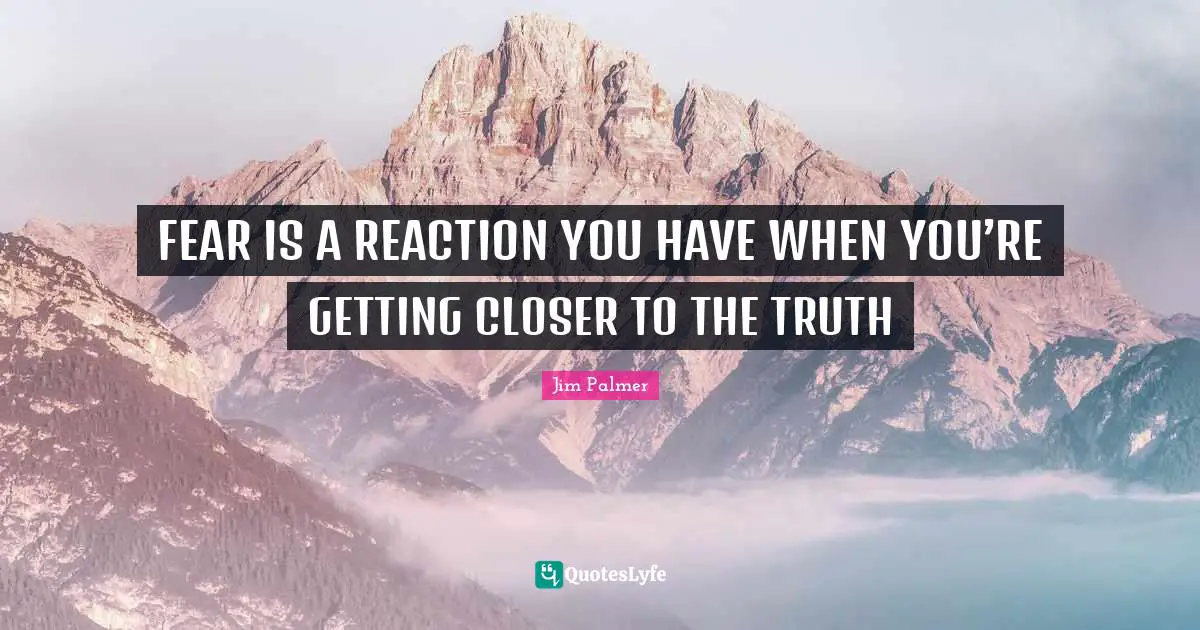 FEAR IS A REACTION YOU HAVE WHEN YOU’RE GETTING CLOSER TO THE TRUTH