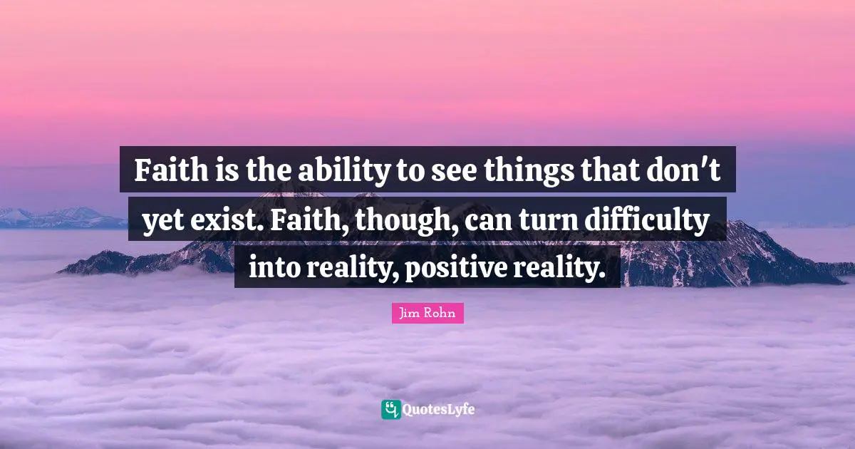 Faith is the ability to see things that don't yet exist. Faith, though, can turn difficulty into reality, positive reality.