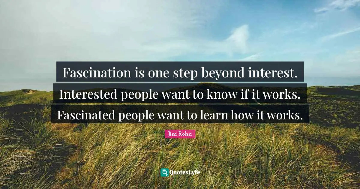 Fascination is one step beyond interest. Interested people want to know if it works. Fascinated people want to learn how it works.