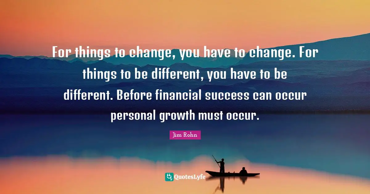 For things to change, you have to change. For things to be different, you have to be different. Before financial success can occur personal growth must occur.