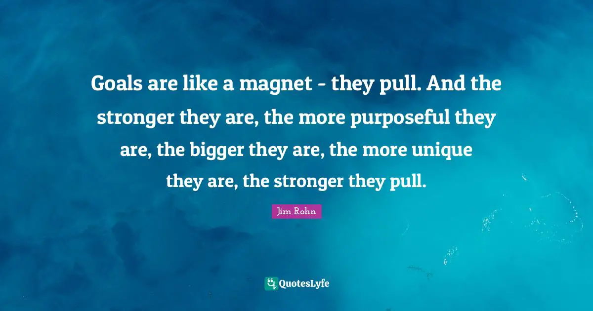 Goals are like a magnet - they pull. And the stronger they are, the more purposeful they are, the bigger they are, the more unique they are, the stronger they pull.