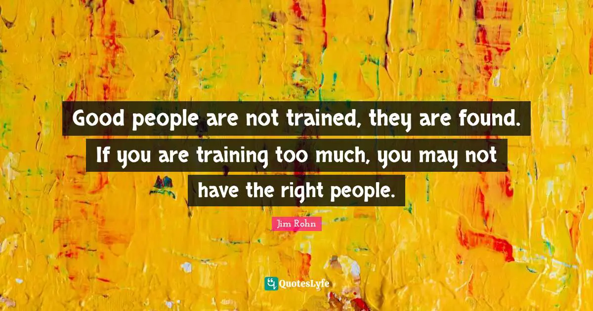 Good people are not trained, they are found. If you are training too much, you may not have the right people.