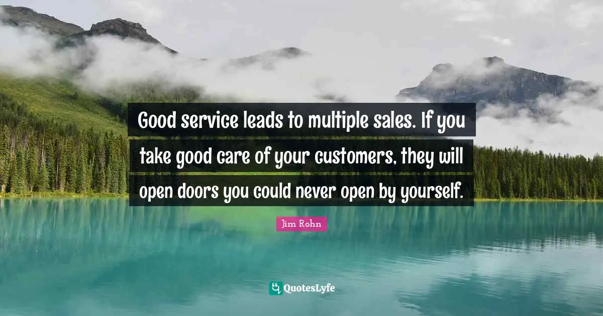 Good service leads to multiple sales. If you take good care of your customers, they will open doors you could never open by yourself.