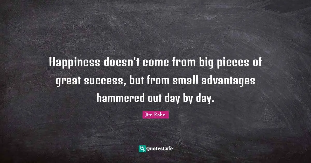 Happiness doesn't come from big pieces of great success, but from small advantages hammered out day by day.