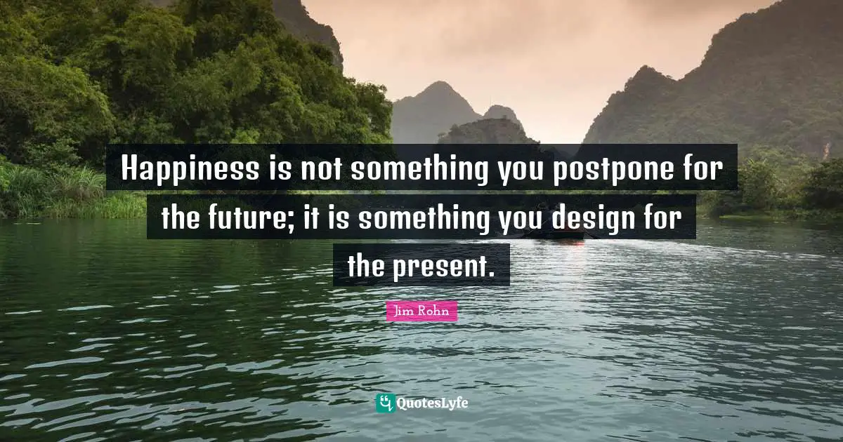 Jim Rohn Quotes: Happiness is not something you postpone for the future; it is something you design for the present.