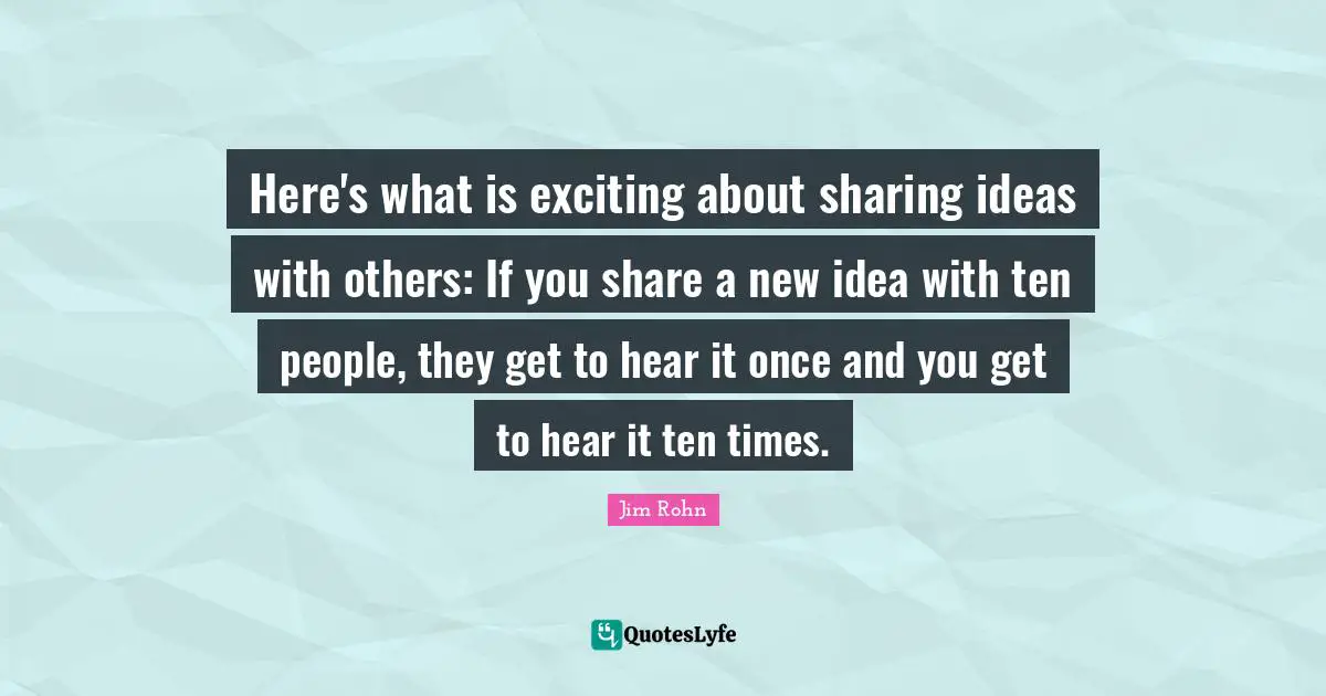 Here's what is exciting about sharing ideas with others: If you share a new idea with ten people, they get to hear it once and you get to hear it ten times.