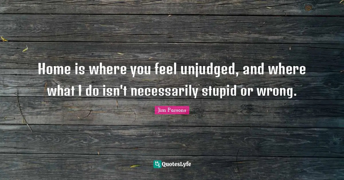 Home is where you feel unjudged, and where what I do isn't necessarily stupid or wrong.