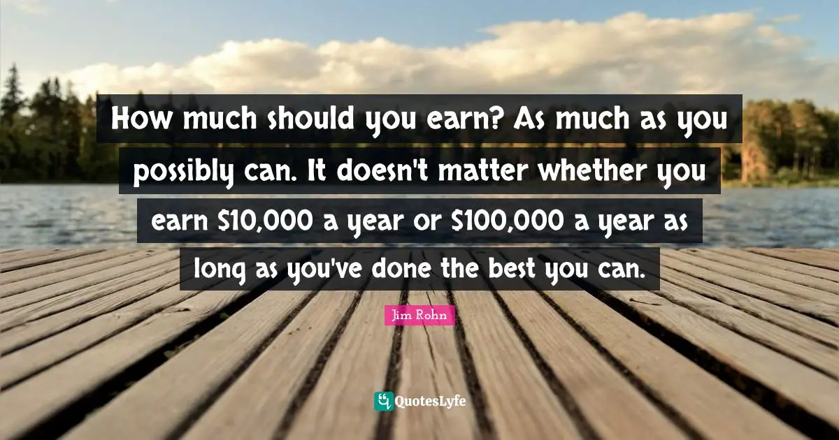 How much should you earn? As much as you possibly can. It doesn't matter whether you earn $10,000 a year or $100,000 a year as long as you've done the best you can.