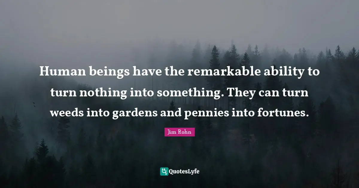 Remarkable Quotes: "Human beings have the remarkable ability to turn nothing into something. They can turn weeds into gardens and pennies into fortunes."