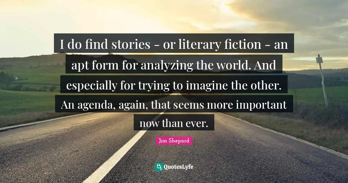 I do find stories - or literary fiction - an apt form for analyzing the world. And especially for trying to imagine the other. An agenda, again, that seems more important now than ever.