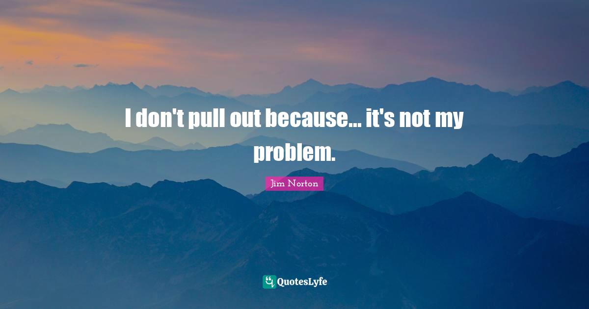 I don't pull out because... it's not my problem.