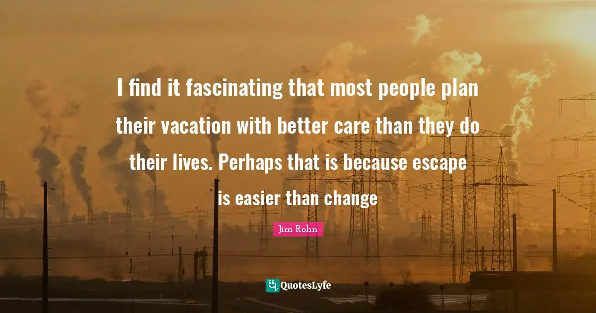 I find it fascinating that most people plan their vacation with better care than they do their lives. Perhaps that is because escape is easier than change