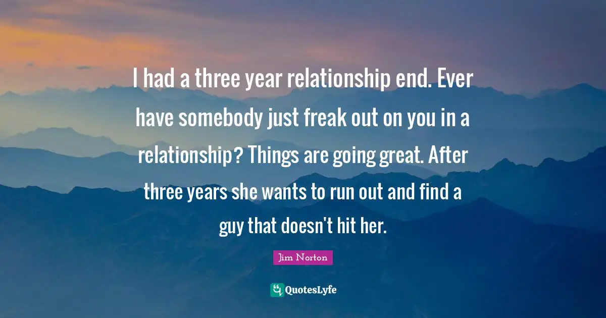I had a three year relationship end. Ever have somebody just freak out on you in a relationship? Things are going great. After three years she wants to run out and find a guy that doesn't hit her.