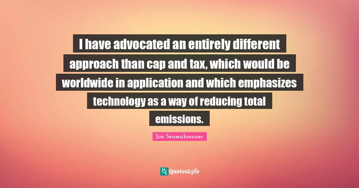I have advocated an entirely different approach than cap and tax, which would be worldwide in application and which emphasizes technology as a way of reducing total emissions.