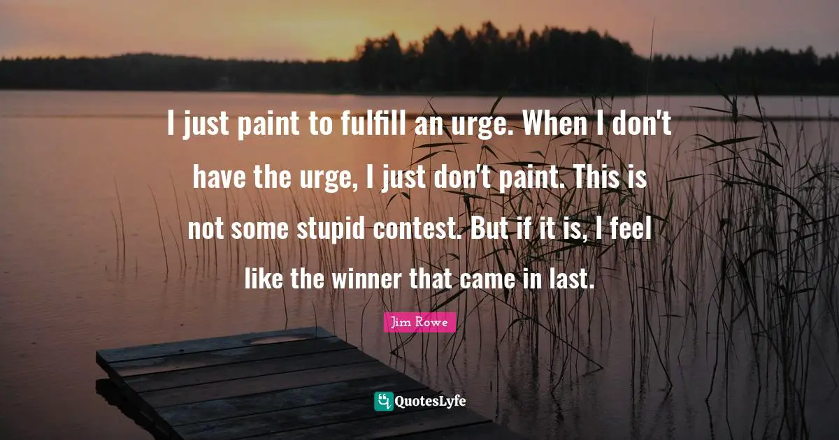 I just paint to fulfill an urge. When I don't have the urge, I just don't paint. This is not some stupid contest. But if it is, I feel like the winner that came in last.