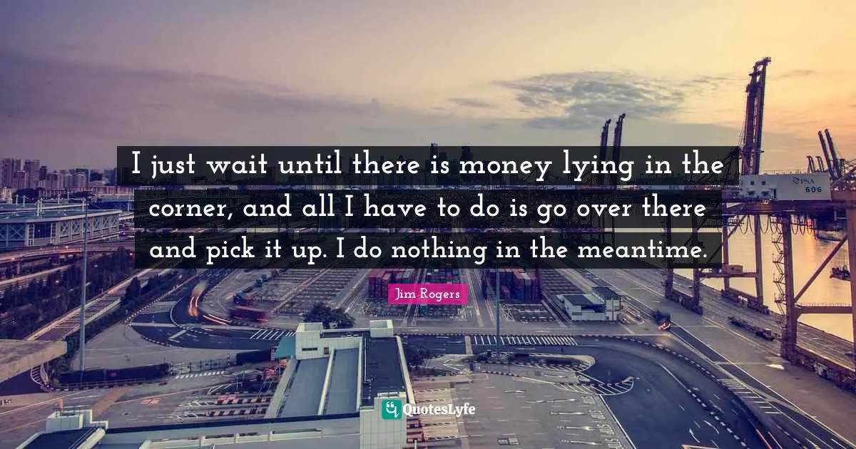 Jim Rogers Quotes: "I just wait until there is money lying in the corner, and all I have to do is go over there and pick it up. I do nothing in the meantime."