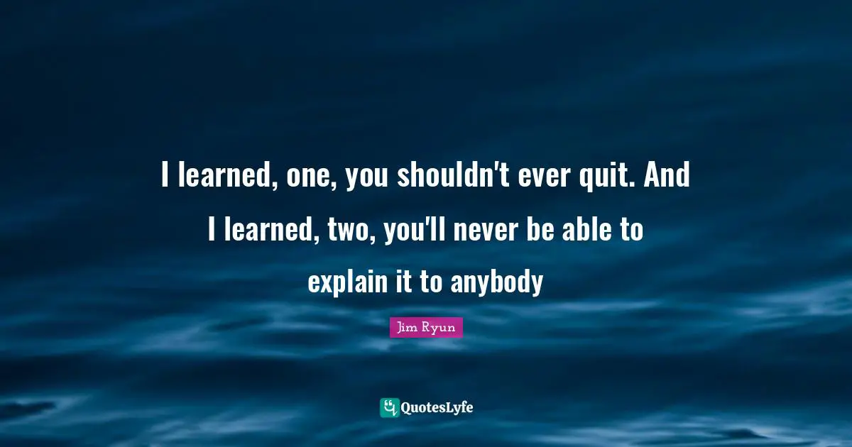 I learned, one, you shouldn't ever quit. And I learned, two, you'll never be able to explain it to anybody