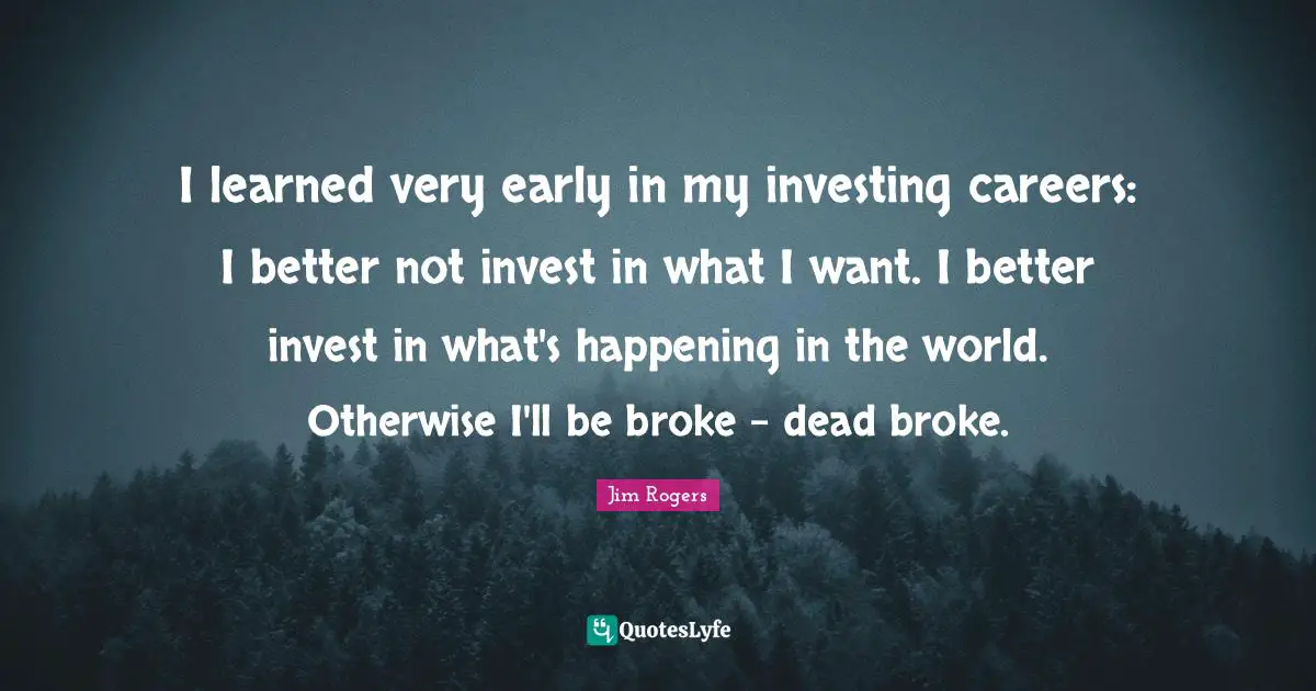 Jim Rogers Quotes: "I learned very early in my investing careers: I better not invest in what I want. I better invest in what's happening in the world. Otherwise I'll be broke - dead broke."