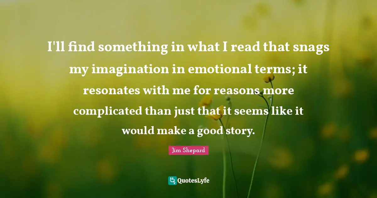 Jim Shepard Quotes: "I'll find something in what I read that snags my imagination in emotional terms; it resonates with me for reasons more complicated than just that it seems like it would make a good story."