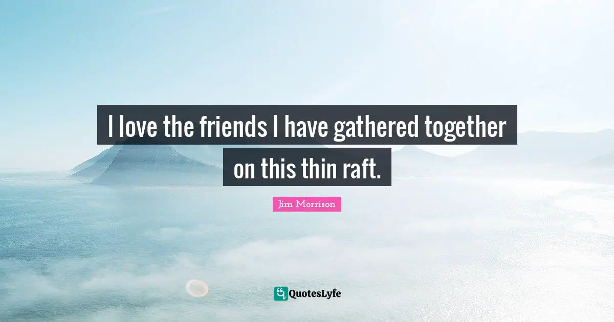 I love the friends I have gathered together on this thin raft.